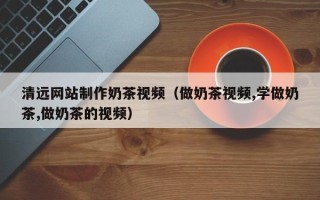 南城清远网站制作奶茶视频（做奶茶视频,学做奶茶,做奶茶的视频）