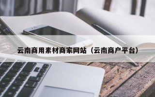 南城云南商用素材商家网站（云南商户平台）